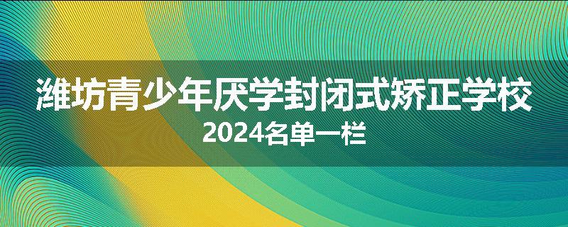 潍坊青少年厌学封闭式矫正学校2024名单一栏