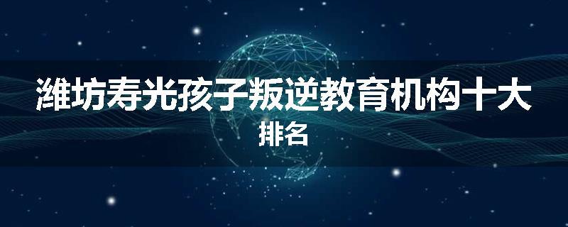 潍坊寿光孩子叛逆教育机构十大排名