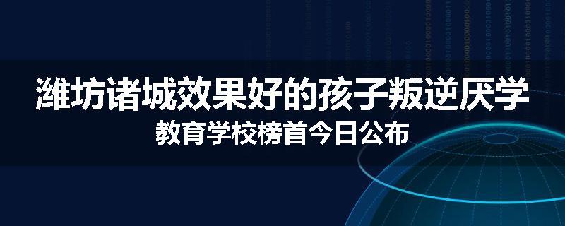 潍坊诸城效果好的孩子叛逆厌学教育学校榜首今日公布