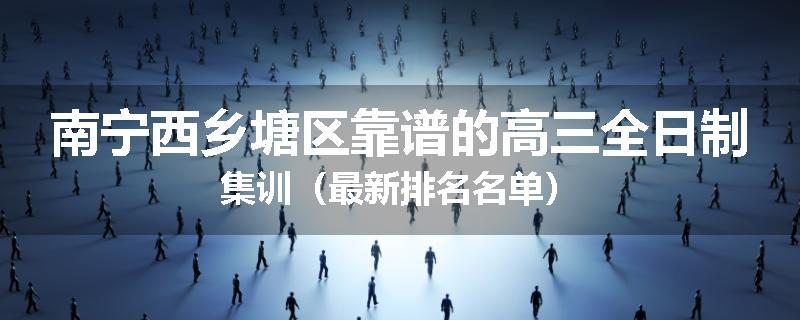 南宁西乡塘区靠谱的高三全日制集训（最新排名名单）