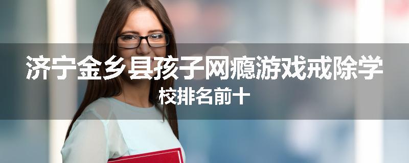 济宁金乡县孩子网瘾游戏戒除学校排名前十