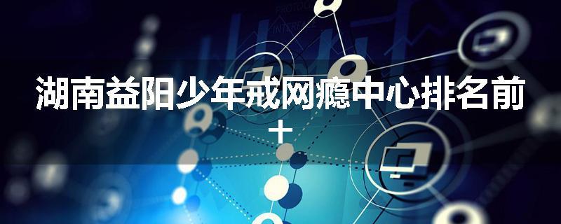 湖南益阳少年戒网瘾中心排名前十