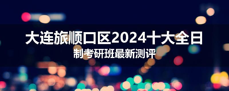 大连旅顺口区2024十大全日制考研班最新测评