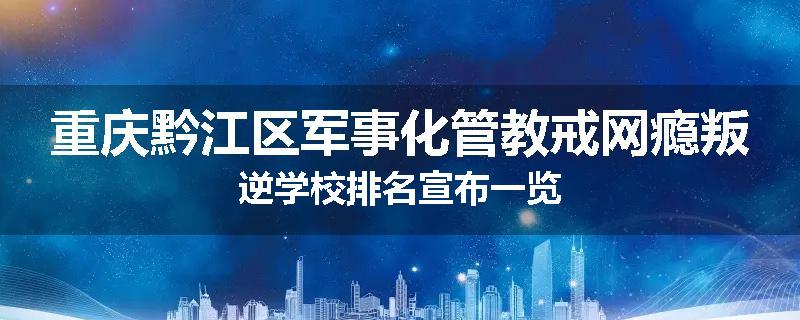重庆黔江区军事化管教戒网瘾叛逆学校排名宣布一览