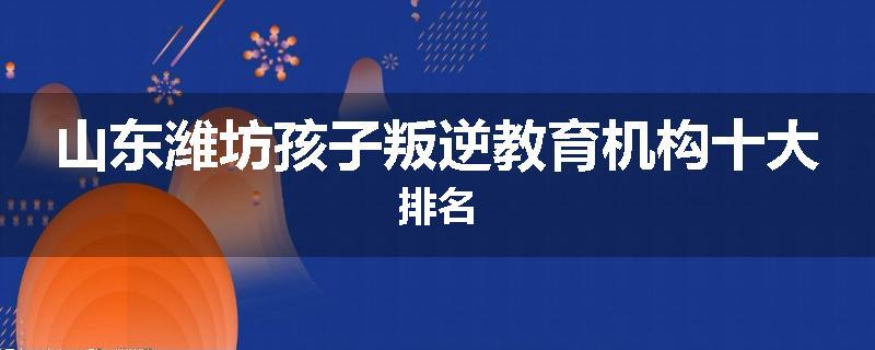 山东潍坊孩子叛逆教育机构十大排名