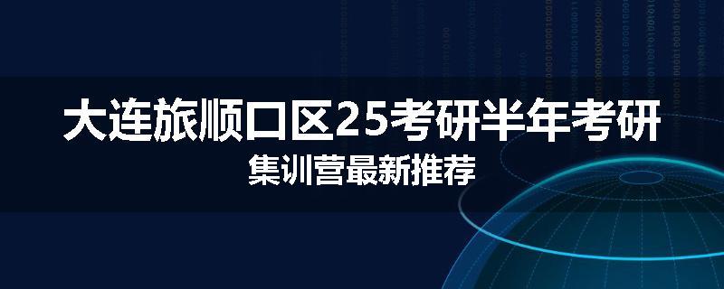 大连旅顺口区25考研半年考研集训营最新推荐
