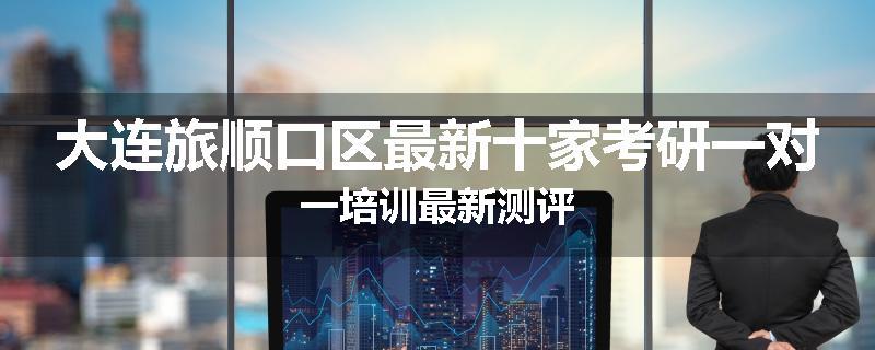 大连旅顺口区最新十家考研一对一培训最新测评