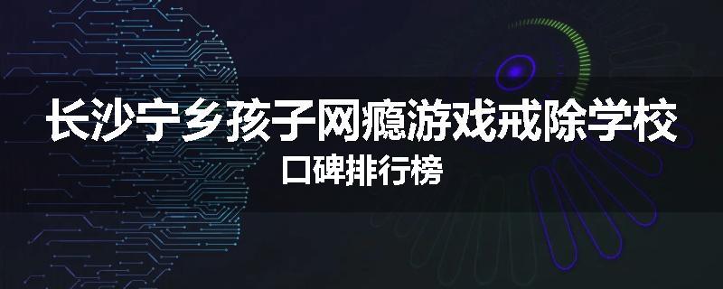 长沙宁乡孩子网瘾游戏戒除学校口碑排行榜