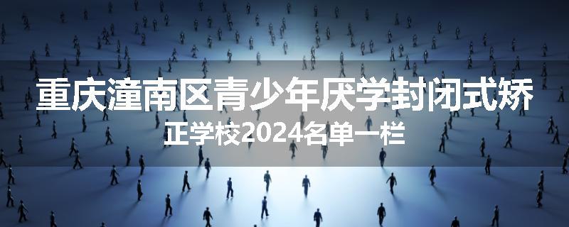 重庆潼南区青少年厌学封闭式矫正学校2024名单一栏