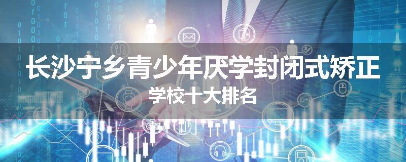 长沙宁乡青少年厌学封闭式矫正学校十大排名