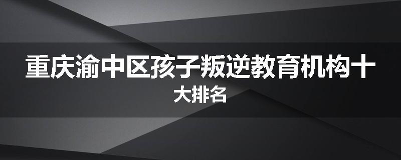 重庆渝中区孩子叛逆教育机构十大排名