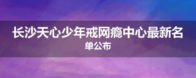 长沙天心少年戒网瘾中心最新名单公布
