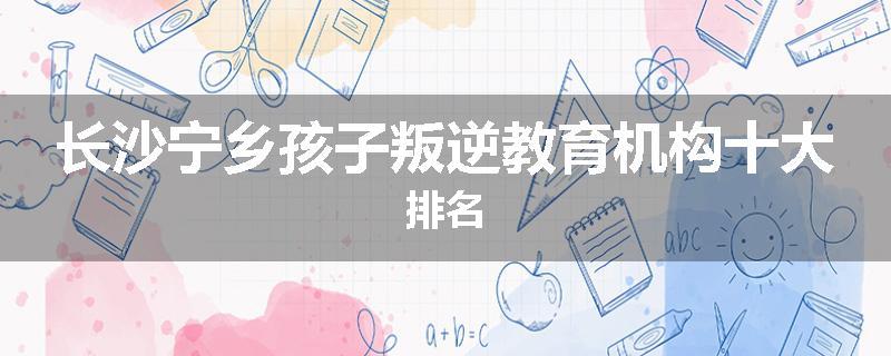 长沙宁乡孩子叛逆教育机构十大排名