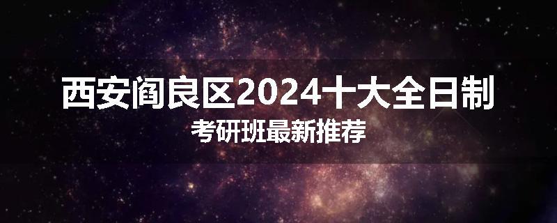 西安阎良区2024十大全日制考研班最新推荐