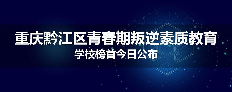重庆黔江区青春期叛逆素质教育学校榜首今日公布