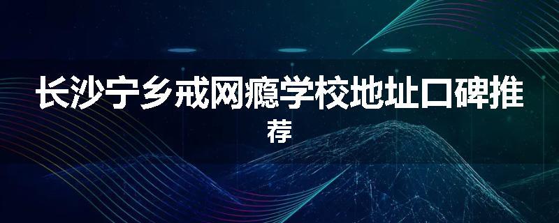 长沙宁乡戒网瘾学校地址口碑推荐