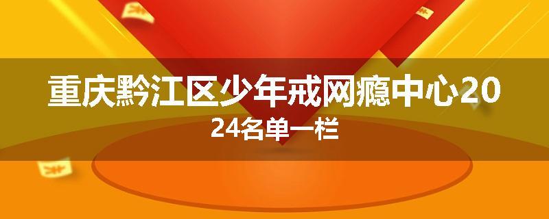 重庆黔江区少年戒网瘾中心2024名单一栏