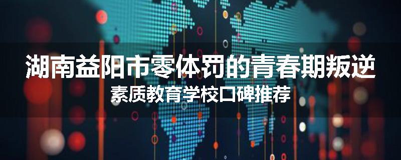 湖南益阳市零体罚的青春期叛逆素质教育学校口碑推荐