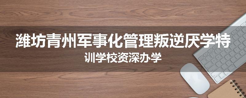 潍坊青州军事化管理叛逆厌学特训学校资深办学