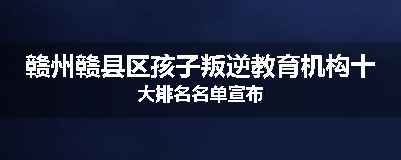 赣州赣县区孩子叛逆教育机构十大排名名单宣布