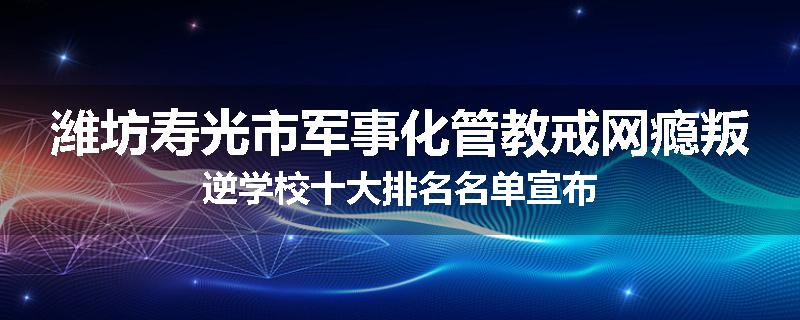 潍坊寿光市军事化管教戒网瘾叛逆学校十大排名名单宣布