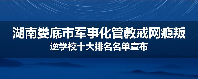 湖南娄底市军事化管教戒网瘾叛逆学校十大排名名单宣布