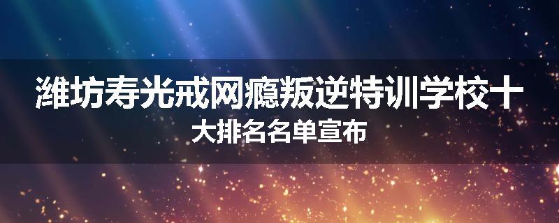 潍坊寿光戒网瘾叛逆特训学校十大排名名单宣布