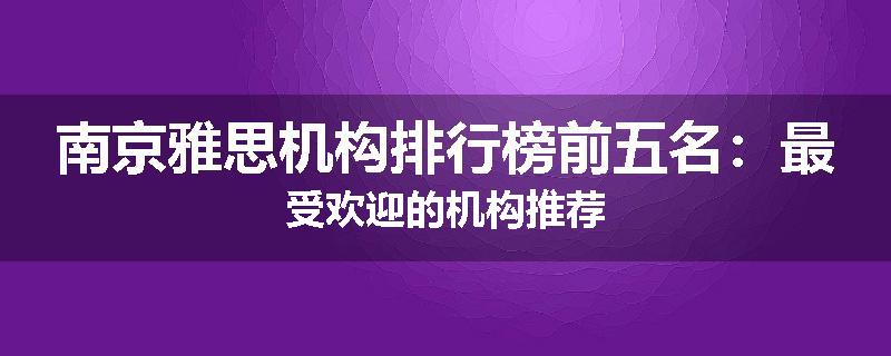 南京雅思机构排行榜前五名：最受欢迎的机构推荐