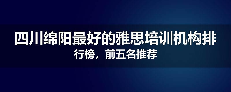 四川绵阳最好的雅思培训机构排行榜，前五名推荐