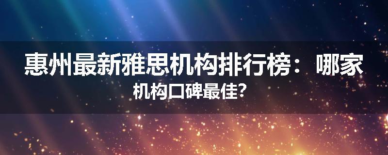 惠州最新雅思机构排行榜：哪家机构口碑最佳？