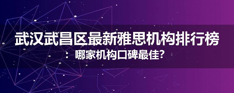武汉武昌区最新雅思机构排行榜：哪家机构口碑最佳？