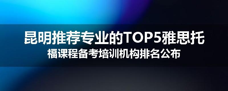 昆明推荐专业的TOP5雅思托福课程备考培训机构排名公布