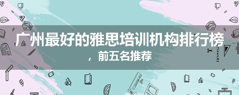 广州最好的雅思培训机构排行榜，前五名推荐