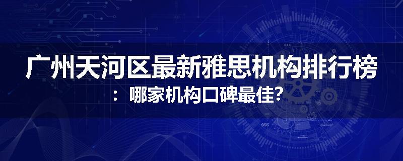 广州天河区最新雅思机构排行榜：哪家机构口碑最佳？