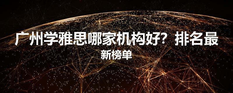 广州学雅思哪家机构好？排名最新榜单
