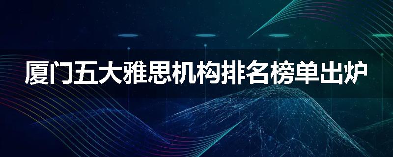 厦门五大雅思机构排名榜单出炉