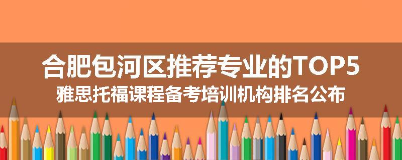 合肥包河区推荐专业的TOP5雅思托福课程备考培训机构排名公布