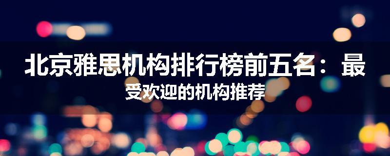 北京雅思机构排行榜前五名：最受欢迎的机构推荐