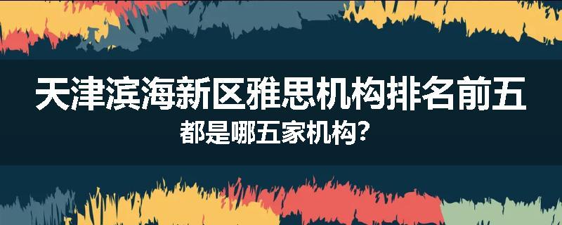 天津滨海新区雅思机构排名前五都是哪五家机构？