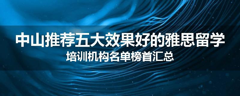 中山推荐五大效果好的雅思留学培训机构名单榜首汇总