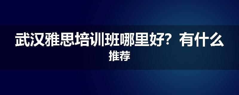 武汉雅思培训班哪里好？有什么推荐