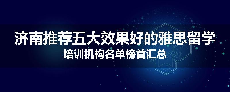 济南推荐五大效果好的雅思留学培训机构名单榜首汇总