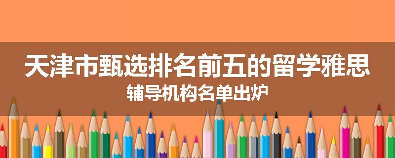天津市甄选排名前五的留学雅思辅导机构名单出炉