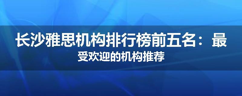 长沙雅思机构排行榜前五名：最受欢迎的机构推荐