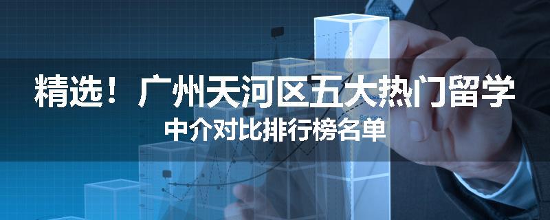 精选！广州天河区五大热门留学中介对比排行榜名单
