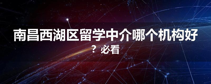 南昌西湖区留学中介哪个机构好？必看