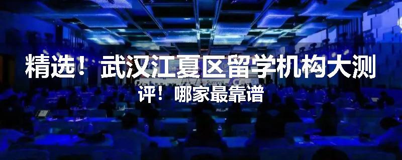 精选！武汉江夏区留学机构大测评！哪家最靠谱