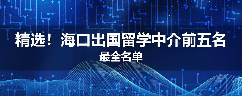 精选！海口出国留学中介前五名最全名单