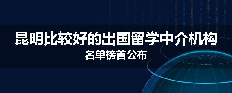 昆明比较好的出国留学中介机构名单榜首公布