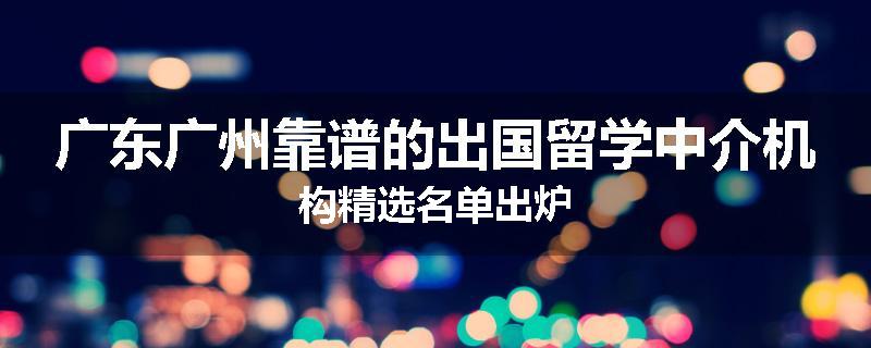广东广州靠谱的出国留学中介机构精选名单出炉